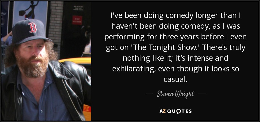 I've been doing comedy longer than I haven't been doing comedy, as I was performing for three years before I even got on 'The Tonight Show.' There's truly nothing like it; it's intense and exhilarating, even though it looks so casual. - Steven Wright