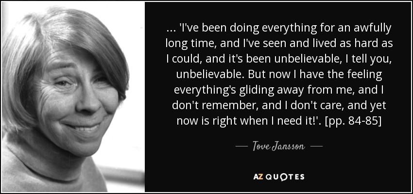 ... 'I've been doing everything for an awfully long time, and I've seen and lived as hard as I could, and it's been unbelievable, I tell you, unbelievable. But now I have the feeling everything's gliding away from me, and I don't remember, and I don't care, and yet now is right when I need it!'. [pp. 84-85] - Tove Jansson