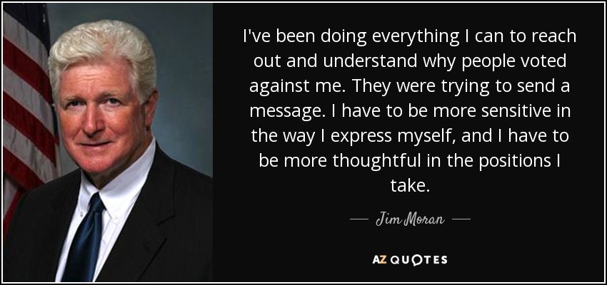 I've been doing everything I can to reach out and understand why people voted against me. They were trying to send a message. I have to be more sensitive in the way I express myself, and I have to be more thoughtful in the positions I take. - Jim Moran