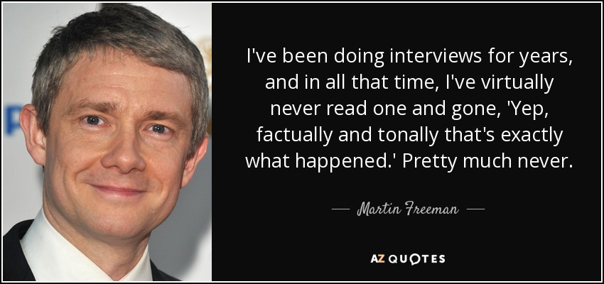 I've been doing interviews for years, and in all that time, I've virtually never read one and gone, 'Yep, factually and tonally that's exactly what happened.' Pretty much never. - Martin Freeman