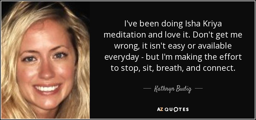 I've been doing Isha Kriya meditation and love it. Don't get me wrong, it isn't easy or available everyday - but I'm making the effort to stop, sit, breath, and connect. - Kathryn Budig