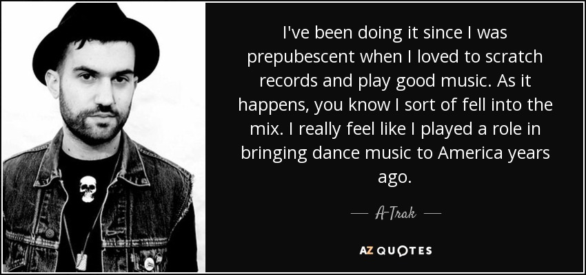 I've been doing it since I was prepubescent when I loved to scratch records and play good music. As it happens, you know I sort of fell into the mix. I really feel like I played a role in bringing dance music to America years ago. - A-Trak