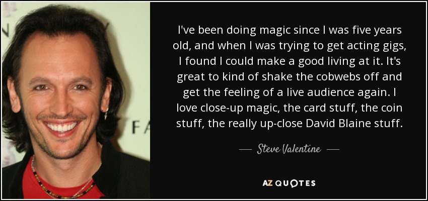 I've been doing magic since I was five years old, and when I was trying to get acting gigs, I found I could make a good living at it. It's great to kind of shake the cobwebs off and get the feeling of a live audience again. I love close-up magic, the card stuff, the coin stuff, the really up-close David Blaine stuff. - Steve Valentine