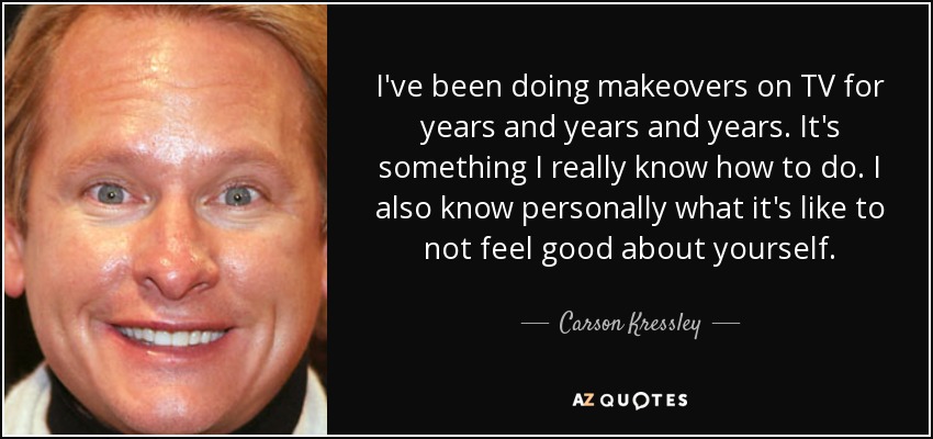 I've been doing makeovers on TV for years and years and years. It's something I really know how to do. I also know personally what it's like to not feel good about yourself. - Carson Kressley