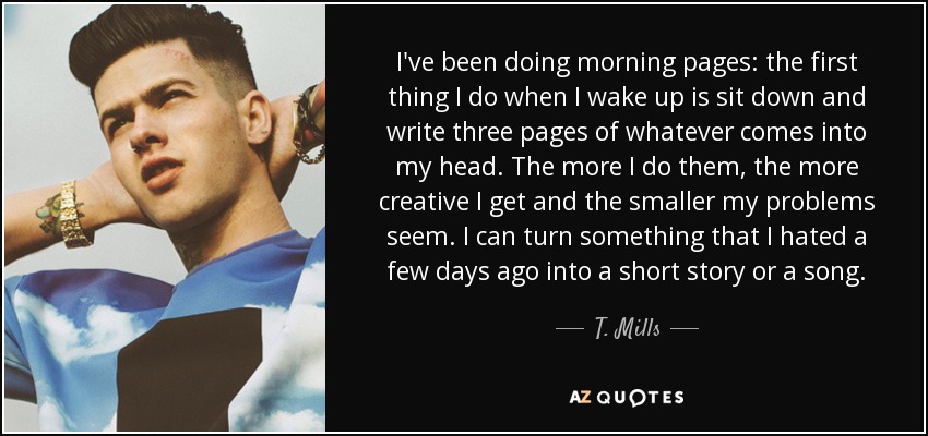 I've been doing morning pages: the first thing I do when I wake up is sit down and write three pages of whatever comes into my head. The more I do them, the more creative I get and the smaller my problems seem. I can turn something that I hated a few days ago into a short story or a song. - T. Mills