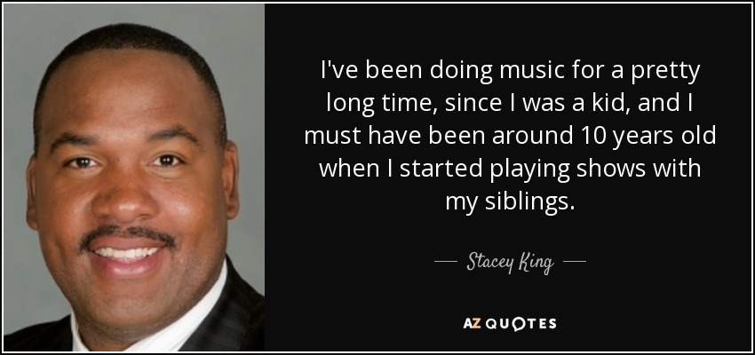 I've been doing music for a pretty long time, since I was a kid, and I must have been around 10 years old when I started playing shows with my siblings. - Stacey King