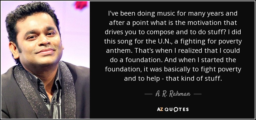 I've been doing music for many years and after a point what is the motivation that drives you to compose and to do stuff? I did this song for the U.N., a fighting for poverty anthem. That's when I realized that I could do a foundation. And when I started the foundation, it was basically to fight poverty and to help - that kind of stuff. - A. R. Rahman