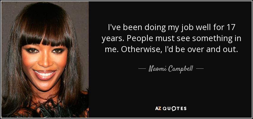 I've been doing my job well for 17 years. People must see something in me. Otherwise, I'd be over and out. - Naomi Campbell