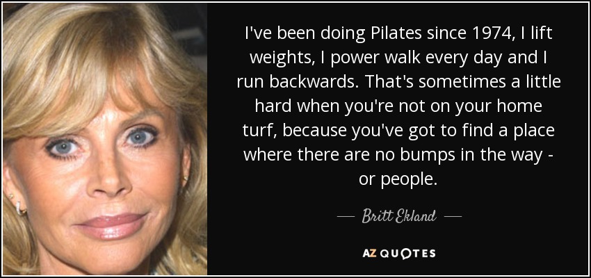 I've been doing Pilates since 1974, I lift weights, I power walk every day and I run backwards. That's sometimes a little hard when you're not on your home turf, because you've got to find a place where there are no bumps in the way - or people. - Britt Ekland