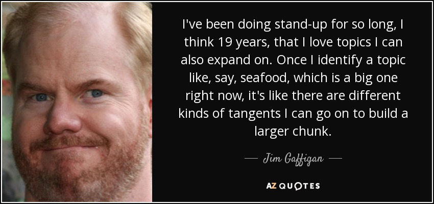 I've been doing stand-up for so long, I think 19 years, that I love topics I can also expand on. Once I identify a topic like, say, seafood, which is a big one right now, it's like there are different kinds of tangents I can go on to build a larger chunk. - Jim Gaffigan