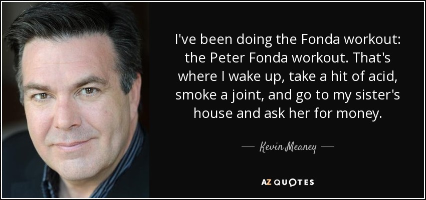 I've been doing the Fonda workout: the Peter Fonda workout. That's where I wake up, take a hit of acid, smoke a joint, and go to my sister's house and ask her for money. - Kevin Meaney