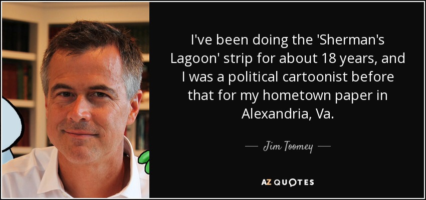 I've been doing the 'Sherman's Lagoon' strip for about 18 years, and I was a political cartoonist before that for my hometown paper in Alexandria, Va. - Jim Toomey