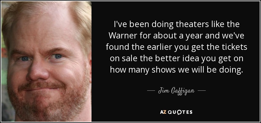 I've been doing theaters like the Warner for about a year and we've found the earlier you get the tickets on sale the better idea you get on how many shows we will be doing. - Jim Gaffigan