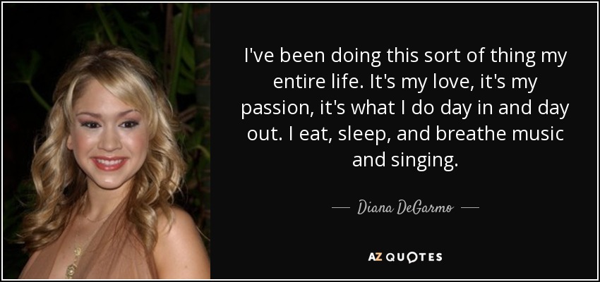 I've been doing this sort of thing my entire life. It's my love, it's my passion, it's what I do day in and day out. I eat, sleep, and breathe music and singing. - Diana DeGarmo