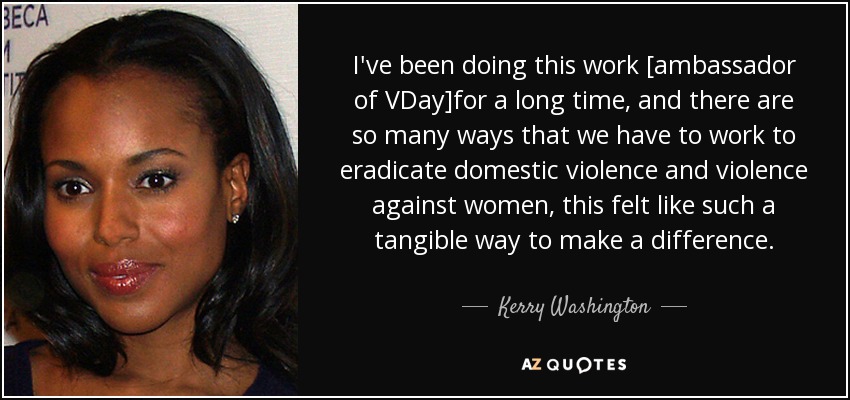 I've been doing this work [ambassador of VDay]for a long time, and there are so many ways that we have to work to eradicate domestic violence and violence against women, this felt like such a tangible way to make a difference. - Kerry Washington