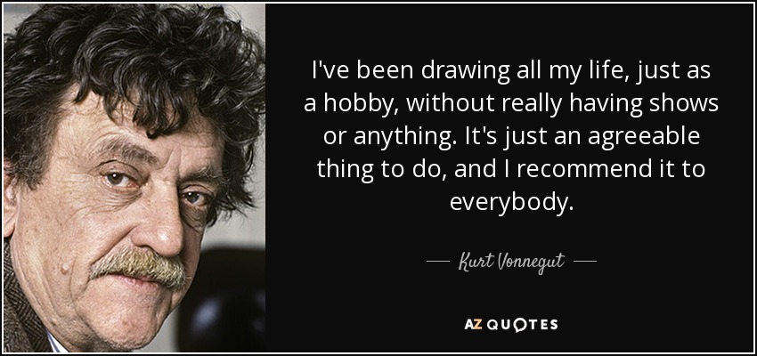 I've been drawing all my life, just as a hobby, without really having shows or anything. It's just an agreeable thing to do, and I recommend it to everybody. - Kurt Vonnegut