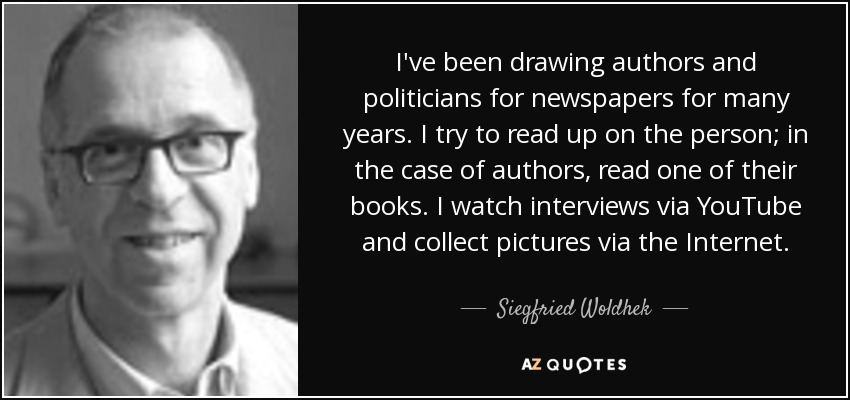 I've been drawing authors and politicians for newspapers for many years. I try to read up on the person; in the case of authors, read one of their books. I watch interviews via YouTube and collect pictures via the Internet. - Siegfried Woldhek