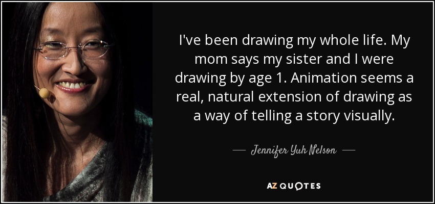 I've been drawing my whole life. My mom says my sister and I were drawing by age 1. Animation seems a real, natural extension of drawing as a way of telling a story visually. - Jennifer Yuh Nelson