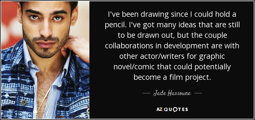 I've been drawing since I could hold a pencil. I've got many ideas that are still to be drawn out, but the couple collaborations in development are with other actor/writers for graphic novel/comic that could potentially become a film project. - Jade Hassoune