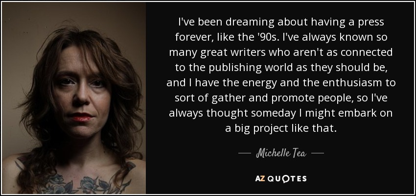 I've been dreaming about having a press forever, like the '90s. I've always known so many great writers who aren't as connected to the publishing world as they should be, and I have the energy and the enthusiasm to sort of gather and promote people, so I've always thought someday I might embark on a big project like that. - Michelle Tea