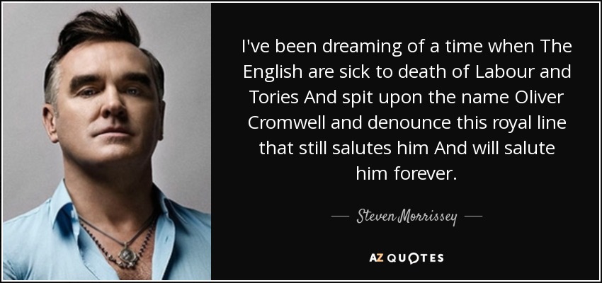I've been dreaming of a time when The English are sick to death of Labour and Tories And spit upon the name Oliver Cromwell and denounce this royal line that still salutes him And will salute him forever. - Steven Morrissey