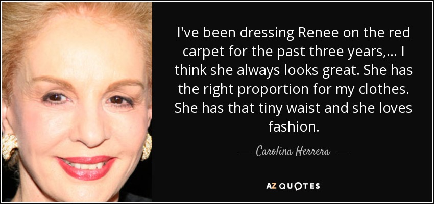 I've been dressing Renee on the red carpet for the past three years, ... I think she always looks great. She has the right proportion for my clothes. She has that tiny waist and she loves fashion. - Carolina Herrera