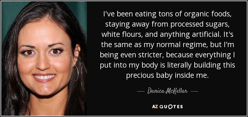 I've been eating tons of organic foods, staying away from processed sugars, white flours, and anything artificial. It's the same as my normal regime, but I'm being even stricter, because everything I put into my body is literally building this precious baby inside me. - Danica McKellar