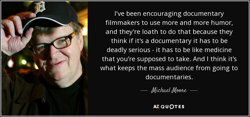 I've been encouraging documentary filmmakers to use more and more humor, and they're loath to do that because they think if it's a documentary it has to be deadly serious - it has to be like medicine that you're supposed to take. And I think it's what keeps the mass audience from going to documentaries. - Michael Moore