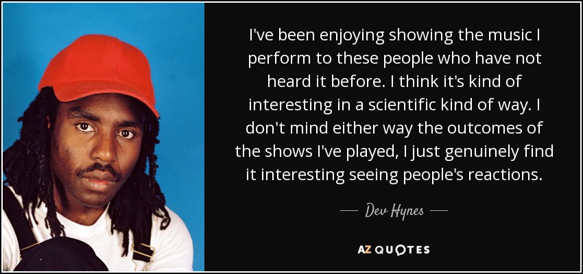 I've been enjoying showing the music I perform to these people who have not heard it before. I think it's kind of interesting in a scientific kind of way. I don't mind either way the outcomes of the shows I've played, I just genuinely find it interesting seeing people's reactions. - Dev Hynes