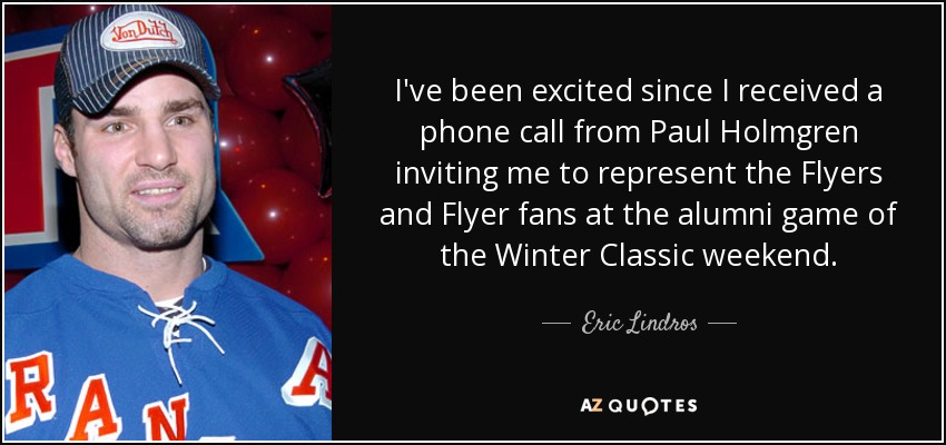 I've been excited since I received a phone call from Paul Holmgren inviting me to represent the Flyers and Flyer fans at the alumni game of the Winter Classic weekend. - Eric Lindros