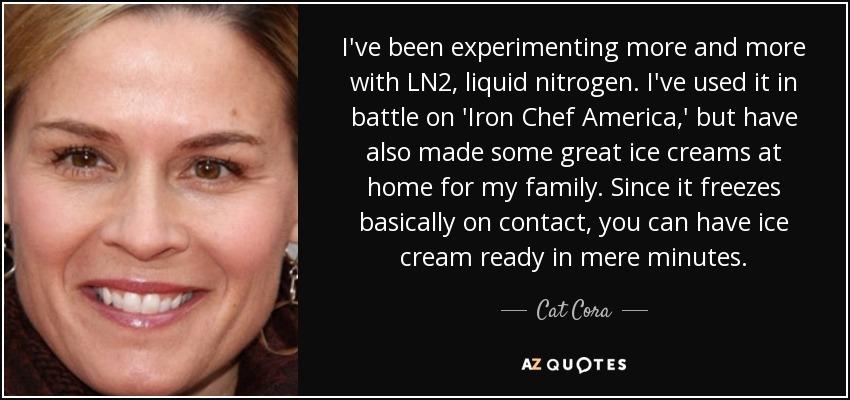 I've been experimenting more and more with LN2, liquid nitrogen. I've used it in battle on 'Iron Chef America,' but have also made some great ice creams at home for my family. Since it freezes basically on contact, you can have ice cream ready in mere minutes. - Cat Cora