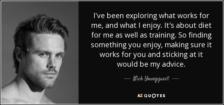 I've been exploring what works for me, and what I enjoy. It's about diet for me as well as training. So finding something you enjoy, making sure it works for you and sticking at it would be my advice. - Nick Youngquest