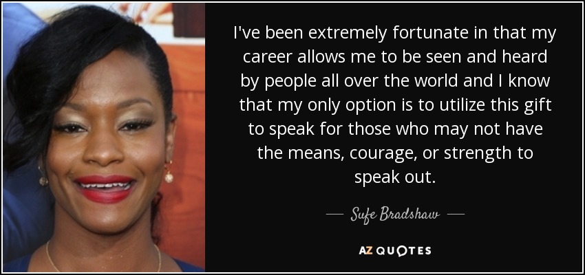 I've been extremely fortunate in that my career allows me to be seen and heard by people all over the world and I know that my only option is to utilize this gift to speak for those who may not have the means, courage, or strength to speak out. - Sufe Bradshaw