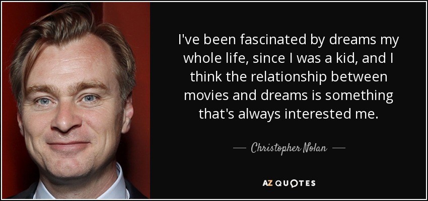 I've been fascinated by dreams my whole life, since I was a kid, and I think the relationship between movies and dreams is something that's always interested me. - Christopher Nolan
