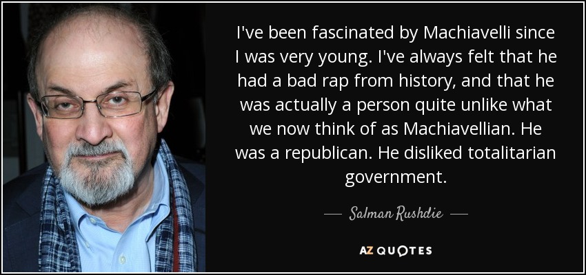 I've been fascinated by Machiavelli since I was very young. I've always felt that he had a bad rap from history, and that he was actually a person quite unlike what we now think of as Machiavellian. He was a republican. He disliked totalitarian government. - Salman Rushdie