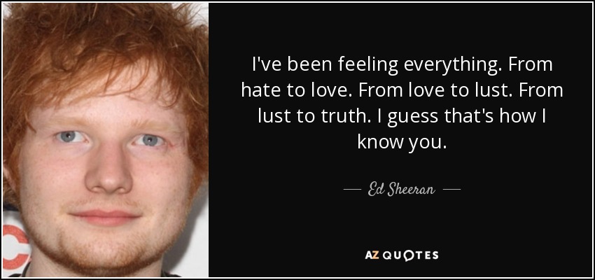 I've been feeling everything. From hate to love. From love to lust. From lust to truth. I guess that's how I know you. - Ed Sheeran