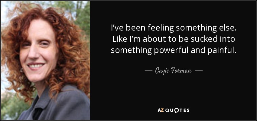 I’ve been feeling something else. Like I’m about to be sucked into something powerful and painful. - Gayle Forman