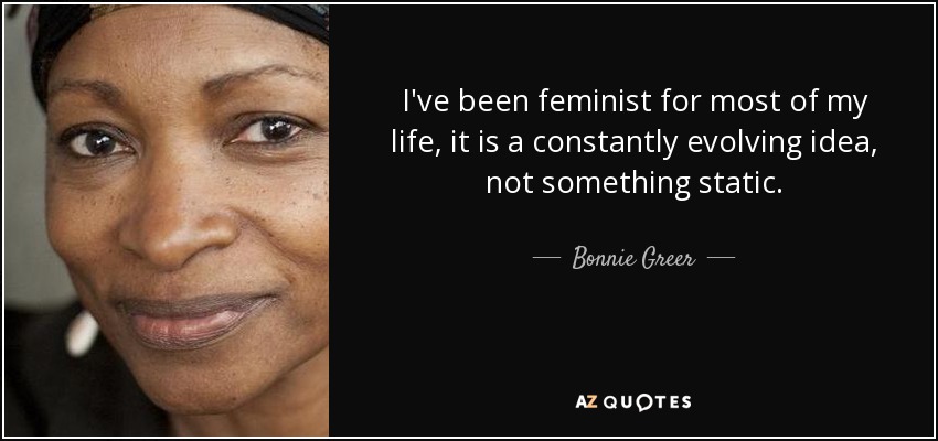 I've been feminist for most of my life, it is a constantly evolving idea, not something static. - Bonnie Greer