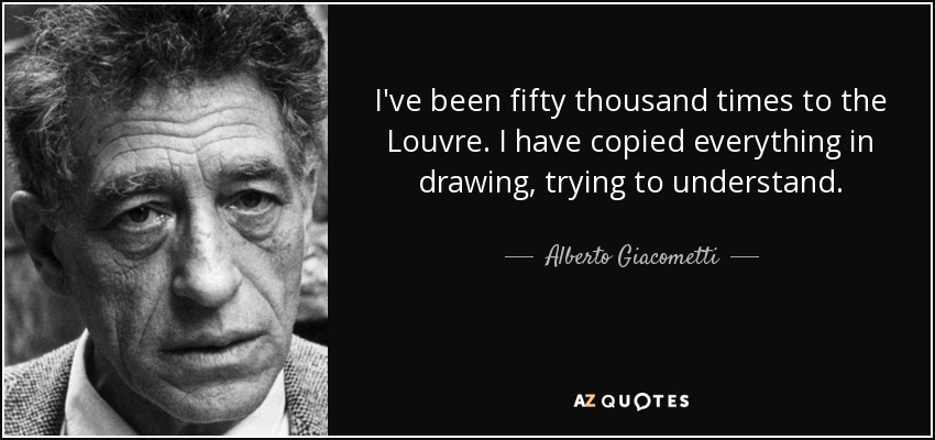 I've been fifty thousand times to the Louvre. I have copied everything in drawing, trying to understand. - Alberto Giacometti