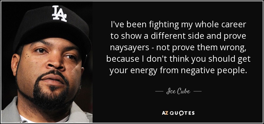 I've been fighting my whole career to show a different side and prove naysayers - not prove them wrong, because I don't think you should get your energy from negative people. - Ice Cube