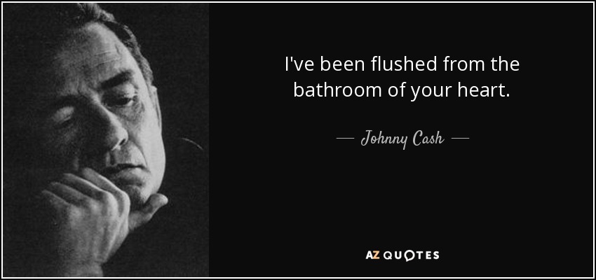 I've been flushed from the bathroom of your heart. - Johnny Cash