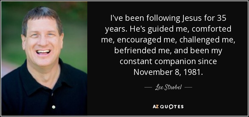 I've been following Jesus for 35 years. He's guided me, comforted me, encouraged me, challenged me, befriended me, and been my constant companion since November 8, 1981. - Lee Strobel