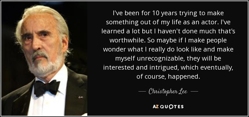 I've been for 10 years trying to make something out of my life as an actor. I've learned a lot but I haven't done much that's worthwhile. So maybe if I make people wonder what I really do look like and make myself unrecognizable, they will be interested and intrigued, which eventually, of course, happened. - Christopher Lee