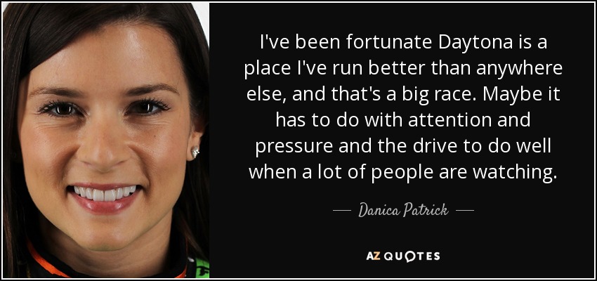I've been fortunate Daytona is a place I've run better than anywhere else, and that's a big race. Maybe it has to do with attention and pressure and the drive to do well when a lot of people are watching. - Danica Patrick