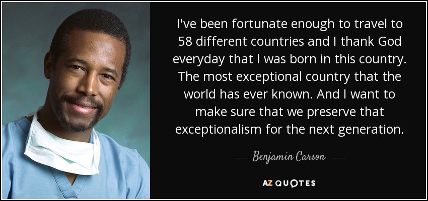 I've been fortunate enough to travel to 58 different countries and I thank God everyday that I was born in this country. The most exceptional country that the world has ever known. And I want to make sure that we preserve that exceptionalism for the next generation. - Benjamin Carson