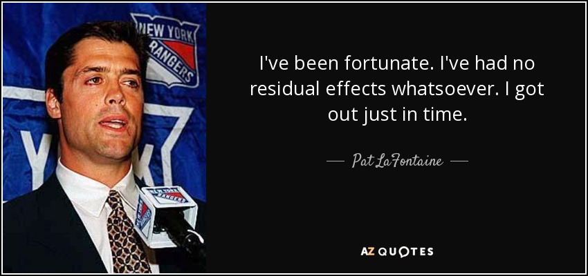 I've been fortunate. I've had no residual effects whatsoever. I got out just in time. - Pat LaFontaine