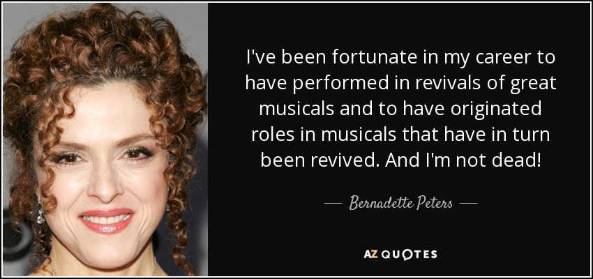 I've been fortunate in my career to have performed in revivals of great musicals and to have originated roles in musicals that have in turn been revived. And I'm not dead! - Bernadette Peters