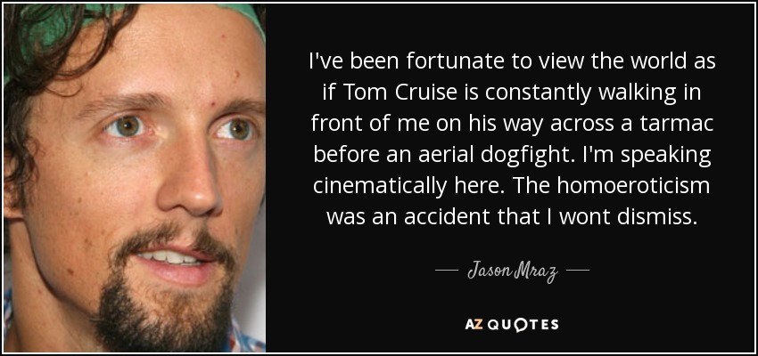I've been fortunate to view the world as if Tom Cruise is constantly walking in front of me on his way across a tarmac before an aerial dogfight. I'm speaking cinematically here. The homoeroticism was an accident that I wont dismiss. - Jason Mraz