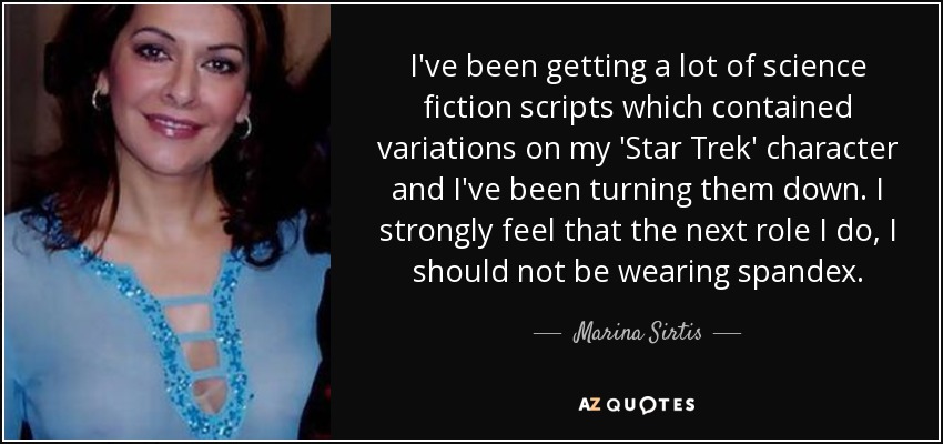 I've been getting a lot of science fiction scripts which contained variations on my 'Star Trek' character and I've been turning them down. I strongly feel that the next role I do, I should not be wearing spandex. - Marina Sirtis