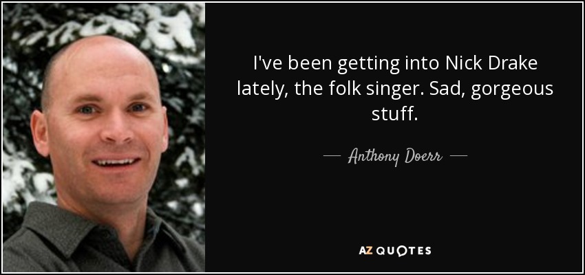 I've been getting into Nick Drake lately, the folk singer. Sad, gorgeous stuff. - Anthony Doerr